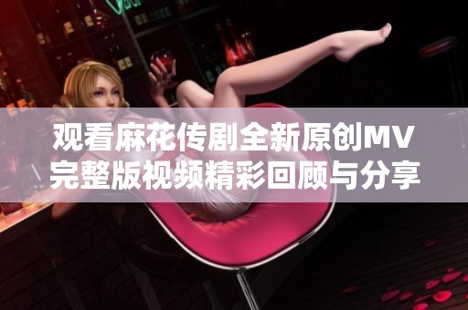 观看麻花传剧全新原创MV完整版视频精彩回顾与分享