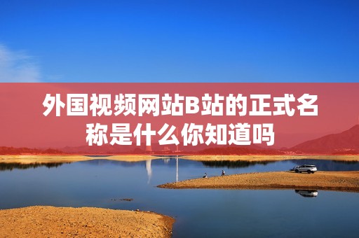 外国视频网站B站的正式名称是什么你知道吗