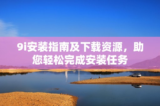9i安装指南及下载资源，助您轻松完成安装任务