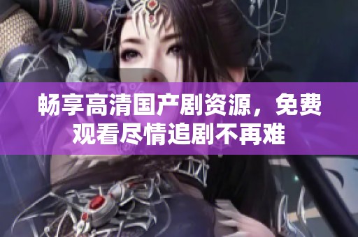 畅享高清国产剧资源，免费观看尽情追剧不再难