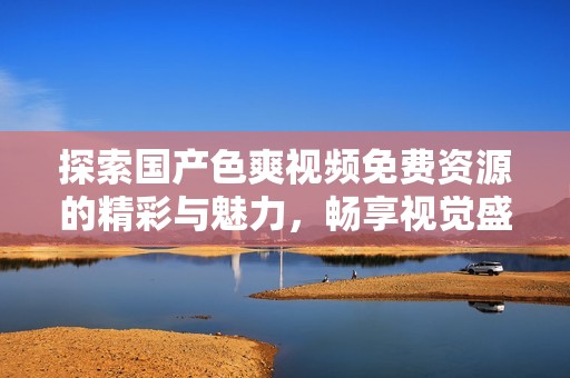 探索国产色爽视频免费资源的精彩与魅力，畅享视觉盛宴
