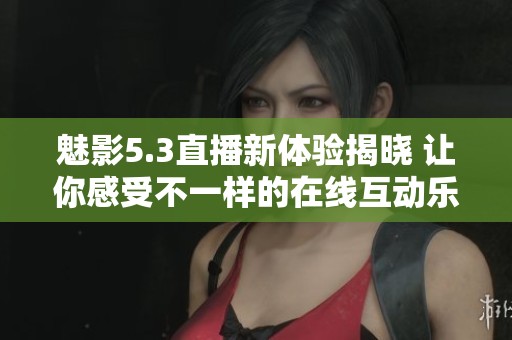 魅影5.3直播新体验揭晓 让你感受不一样的在线互动乐趣
