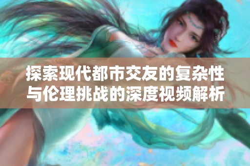 探索现代都市交友的复杂性与伦理挑战的深度视频解析