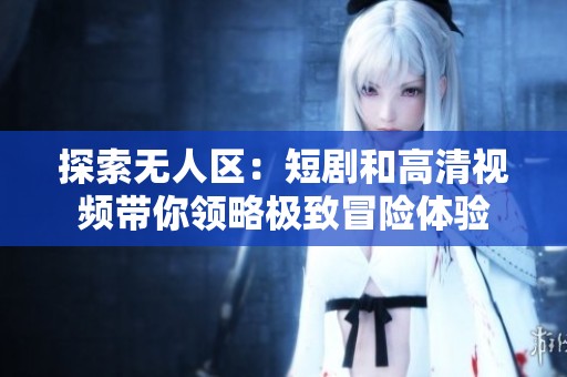 探索无人区：短剧和高清视频带你领略极致冒险体验