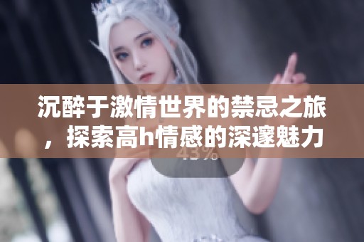 沉醉于激情世界的禁忌之旅，探索高h情感的深邃魅力