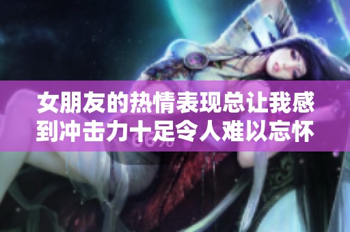 女朋友的热情表现总让我感到冲击力十足令人难以忘怀