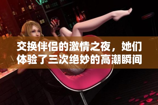 交换伴侣的激情之夜，她们体验了三次绝妙的高潮瞬间