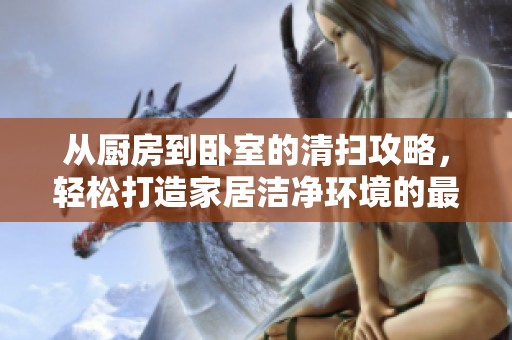 从厨房到卧室的清扫攻略，轻松打造家居洁净环境的最佳方法