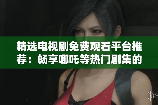 精选电视剧免费观看平台推荐：畅享哪吒等热门剧集的便利途径