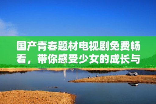 国产青春题材电视剧免费畅看，带你感受少女的成长与梦想