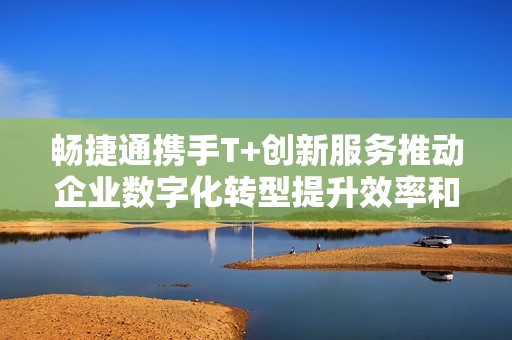 畅捷通携手T+创新服务推动企业数字化转型提升效率和竞争力