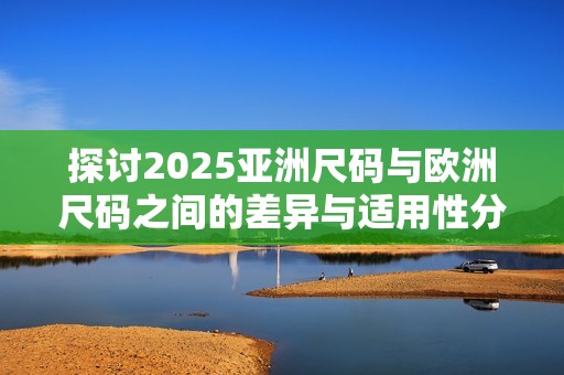 探讨2025亚洲尺码与欧洲尺码之间的差异与适用性分析