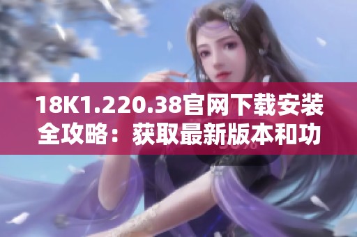 18K1.220.38官网下载安装全攻略：获取最新版本和功能介绍