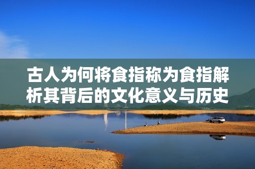 古人为何将食指称为食指解析其背后的文化意义与历史渊源