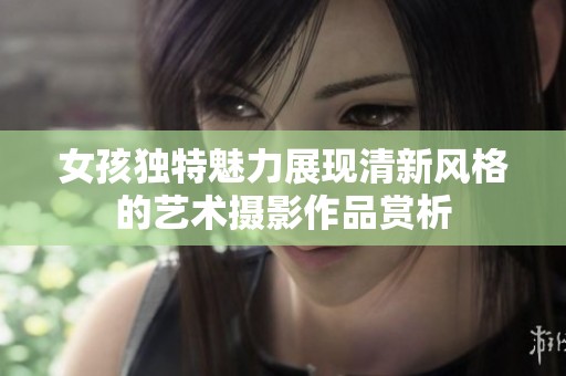 女孩独特魅力展现清新风格的艺术摄影作品赏析