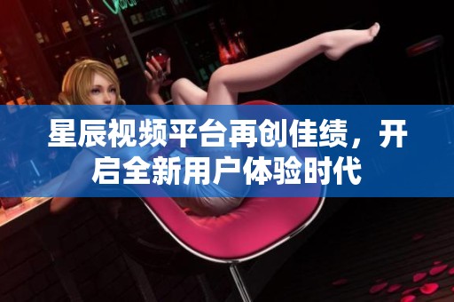 星辰视频平台再创佳绩，开启全新用户体验时代