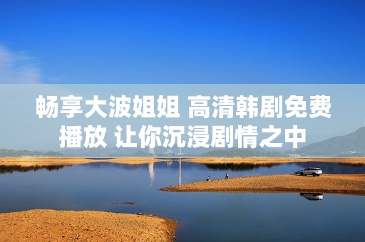 畅享大波姐姐 高清韩剧免费播放 让你沉浸剧情之中