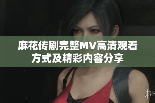 麻花传剧完整MV高清观看方式及精彩内容分享