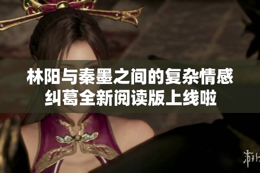 林阳与秦墨之间的复杂情感纠葛全新阅读版上线啦