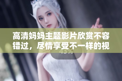 高清妈妈主题影片欣赏不容错过，尽情享受不一样的视听盛宴