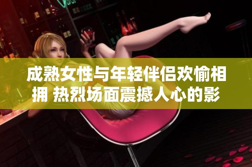 成熟女性与年轻伴侣欢愉相拥 热烈场面震撼人心的影片揭秘