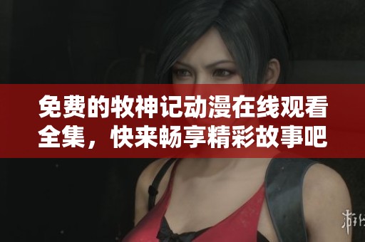 免费的牧神记动漫在线观看全集，快来畅享精彩故事吧