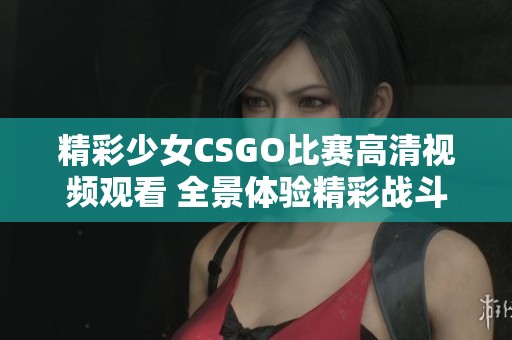 精彩少女CSGO比赛高清视频观看 全景体验精彩战斗瞬间