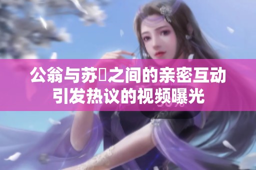 公翁与苏玥之间的亲密互动引发热议的视频曝光