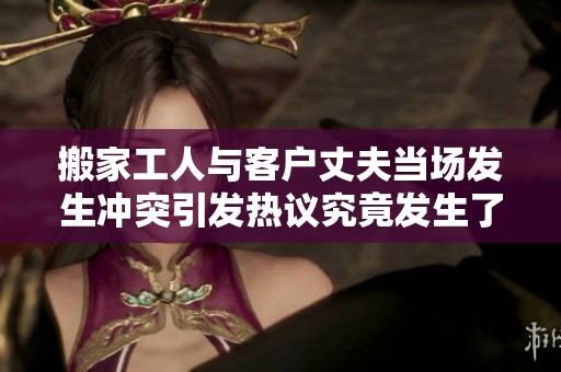 搬家工人与客户丈夫当场发生冲突引发热议究竟发生了什么