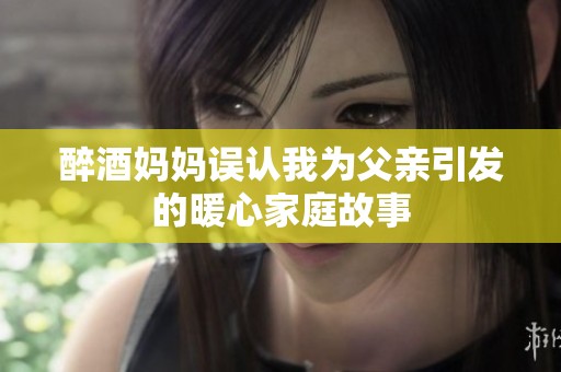 醉酒妈妈误认我为父亲引发的暖心家庭故事