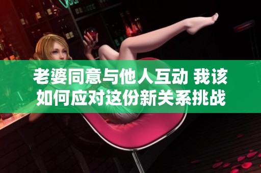老婆同意与他人互动 我该如何应对这份新关系挑战